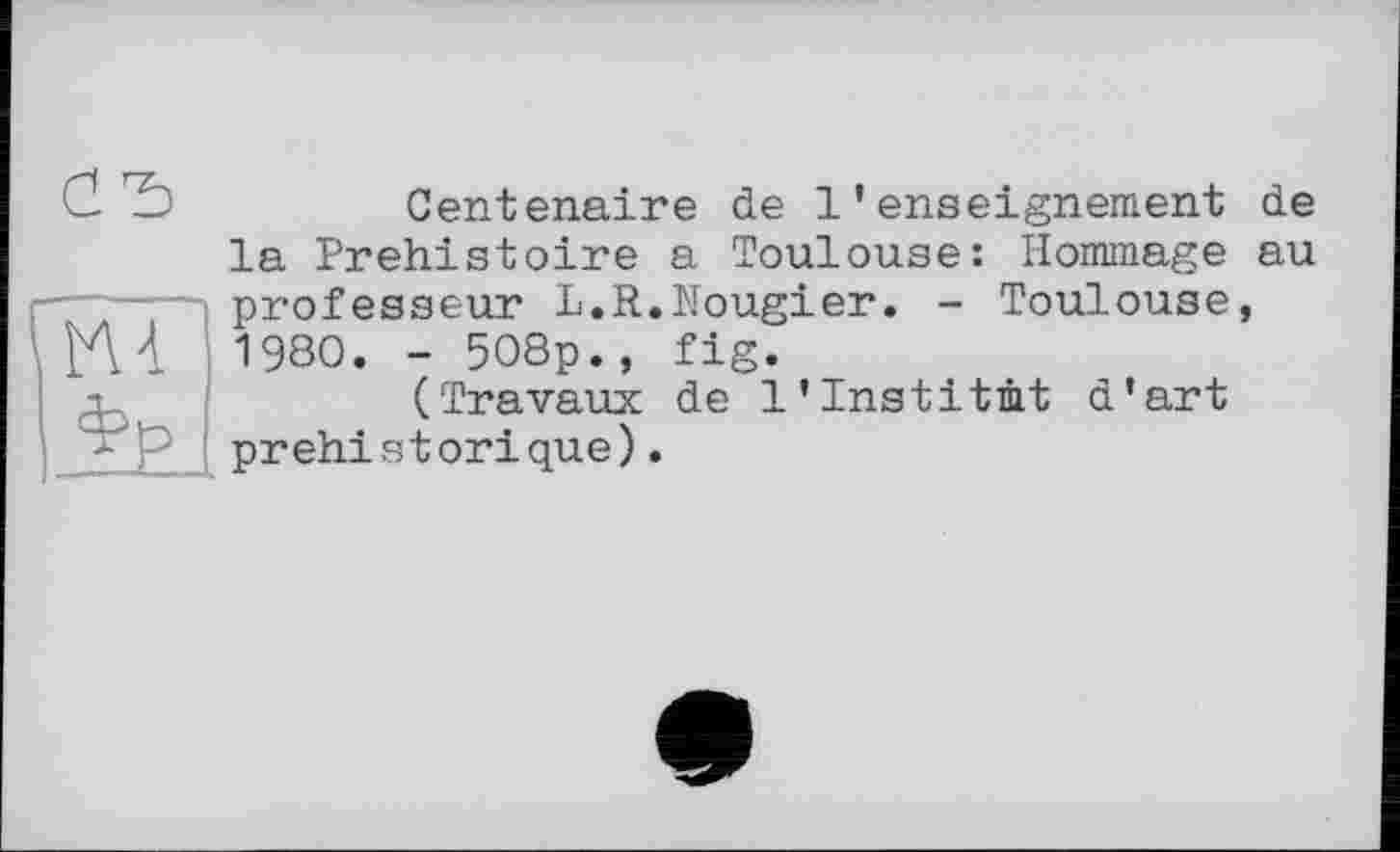 ﻿Centenaire de l’enseignement de la Préhistoire a Toulouse: Hommage au professeur L.R.Nougier. - Toulouse, 1980. - 508p., fig.
(Travaux de 1'Institut d'art préhistorique).